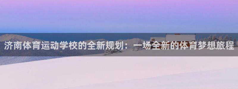 一竞技官方正版app集团官网网址：济南体育运动学校的全新规划